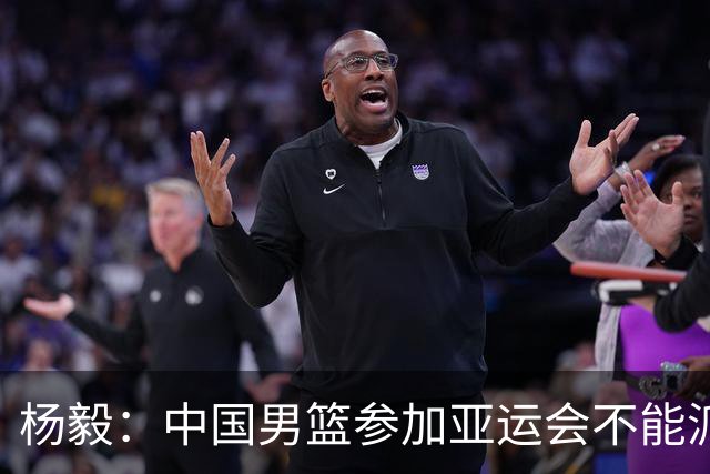 杨毅：中国男篮参加亚运会不能派二队或青年队打 必须要全力争冠